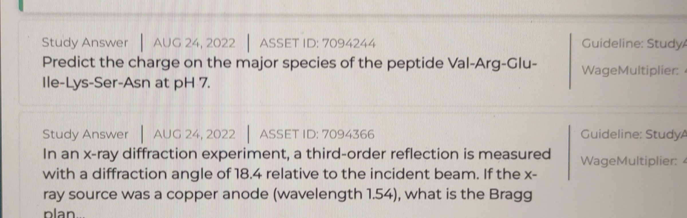 Study Answer | AUG 24,2022 | ASSET ID: 7094244 Predict the charge on the major species of the peptide Val-Arg-Glulle-Lys-Ser-Asn at pH 7
|
    Guideline: Study 
     WageMultiplier:
Study Answer | AUC 24,2022 | ASSET ID: 7094366
In an x-ray diffraction experiment, a third-order reflection is measured
Guideline: Study with a diffraction angle of 18.4 relative to the incident beam. If the x- ray source was a copper anode (wavelength 1.54), what is the Bragg