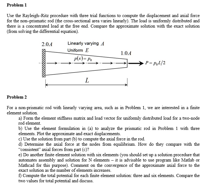 Problem 1
Use the Rayleigh-Ritz procedure with three trial functions to compute the displacement and axial force
for the non-prismatic rod (the cross-sectional area varies linearly). The load is uniformly distributed and
there is a concentrated load at the free end. Compare the approximate solution with the exact solution
(from solving the differential equation).
2.0A
Linearly varying A
Uniform E
p(x) = Po
1.0A
P = PoL/2
L
Problem 2
For a non-prismatic rod with linearly varying area, such as in Problem 1, we are interested in a finite
element solution.
a) Form the element stiffness matrix and load vector for uniformly distributed load for a two-node
rod element.
b) Use the element formulation in (a) to analyze the prismatic rod in Problem 1 with three
elements. Plot the approximate and exact displacements.
c) Use the solution from part (b) to compute the axial force in the rod.
d) Determine the axial force at the nodes from equilibrium. How do they compare with the
c̈onsistentäxial forces from part (c)?
e) Do another finite element solution with six elements (you should set up a solution procedure that
automates assembly and solution for N elements 2̆013 it is advisable to use program like Matlab or
Mathcad for this purpose). Comment on the convergence of the approximate axial force to the
exact solution as the number of elements increases.
f) Compute the total potential for each finite element solution: three and six elements. Compare the
two values for total potential and discuss.