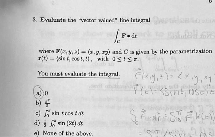 3. Evaluate the v̈ector valuedl̈ine integral
𝐅· d𝐫
where 𝐅(x, y, z) = (x, y, xy) and C is given by the parametrization
𝐫(t) = (sin t, cos t, t), with 0 ≤ t ≤π.
You must evaluate the integral.
a) 0
b) (π^2)/(2)
c) ∫0^πsin t cos t   dt
d) (1)/(2)∫0^πsin (2t)   dt
e) None of the above.