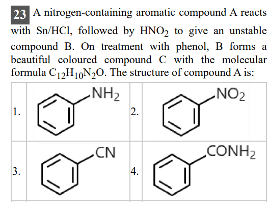 23 A nitrogen-containing aromatic compound A reacts with Sn / HCl, followed by HNO2 to give an unstable compound B. On treatment with phenol, B forms a beautiful coloured compound C with the molecular formula C12H10 N2O. The structure of compound A is: