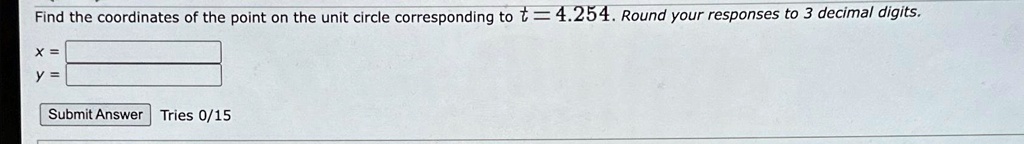 Find the coordinates of the point on the unit circle corresponding to t = 4.254. Round your responses to 3 decimal digits.
x =
y =
Submit Answer Tries 0/15