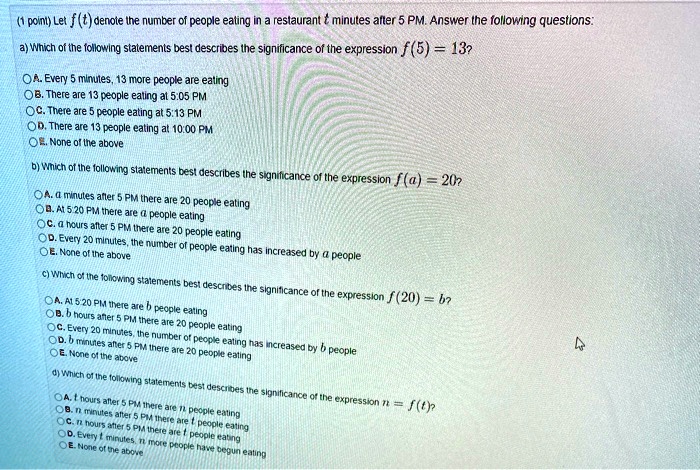 (1 point) Let f(t) denote the number of people eating in a restaurant t minutes after 5 PM. Answer the following questions:
a) Which of the following statements best describes the significance of the expression f(5) = 13?
A. Every 5 minutes, 13 more people are eating
B. There are 13 people eating at 5:05 PM
C. There are 5 people eating at 5:13 PM
D. There are 13 people eating at 10:00 PM
E. None of the above
b) Which of the following statements best describes the significance of the expression f(a) = 20?
A. a minutes after 5 PM there are 20 people eating
B. At 5:20 PM there are a people eating
C. a hours after 5 PM there are 20 people eating
D. Every 20 minutes, the number of people eating has increased by a people
E. None of the above
c) Which of the following statements best describes the significance of the expression f(20) = b?
A. At 5:20 PM there are b people eating
B. b hours after 5 PM there are 20 people eating
C. Every 20 minutes, the number of people eating has increased by b people
D. b minutes after 5 PM there are 20 people eating
E. None of the above
d) Which of the following statements best describes the significance of the expression n = f(t)?
A. t hours after 5 PM there are n people eating
B. n minutes after 5 PM there are t people eating
C. n hours after 5 PM there are t people eating
D. Every t minutes, n more people have begun eating
E. None of the above