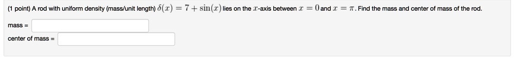 A rod with uniform density (mass/unit length) delta(x) = 7 + sin(x) lies on the x-axis between x = 0 and x = pi. Find the mass and center of mass of the rod.

mass =

center of mass =