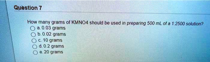 How many grams of KMNO4 should be used in preparing 500 mL of a 1:2500 solution?
a. 0.03 grams
b. 0.02 grams
c. 10 grams
d. 0.2 grams
e. 20 grams