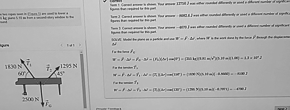 e two ropes seen in (Figure 1) are used to lower a
255 kg piano 5.10 m from a second-story window to the
ground
igure
1830 N
60°
< 1 of 1 >
1295 N
45°
Term 1: Correct answer is shown. Your answer 12750 J was either rounded differently or used a different number of significant
figures than required for this part.
Term 2: Correct answer is shown. Your answer -8082.6 J was either rounded differently or used a different number of significant
figures than required for this part.
Term 3: Correct answer is shown. Your answer -4670 J was either rounded differently or used a different number of significant
figures than required for this part.
SOLVE Model the piano as a particle and use W = F⃗·Δr⃗, where W is the work done by the force F⃗ through the displacement
Δr⃗
For the force F⃗C⃗:
W = F⃗·Δr⃗ = FC ·Δ r = (FC)(Δ r) cos(0^∘) = (255  kg) (9.81  m/s^2) (5.10  m) (1.00) = 1.3 × 10^4  J 
For the tension T⃗1⃗:
W = F⃗·Δr⃗ = T1 ·Δ r = (T1)(Δ r) cos(150^∘) = (1830  N) (5.10  m) (-0.8660) = -8100  J
For the tension T⃗2⃗:
W = F⃗·Δr⃗ = T2 ·Δ r = (T2)(Δ r) cos(135^∘) = (1295  N) (5.10  m) (-0.7071) = -4700  J
2500 N
FG
Provide Feedback
Next >