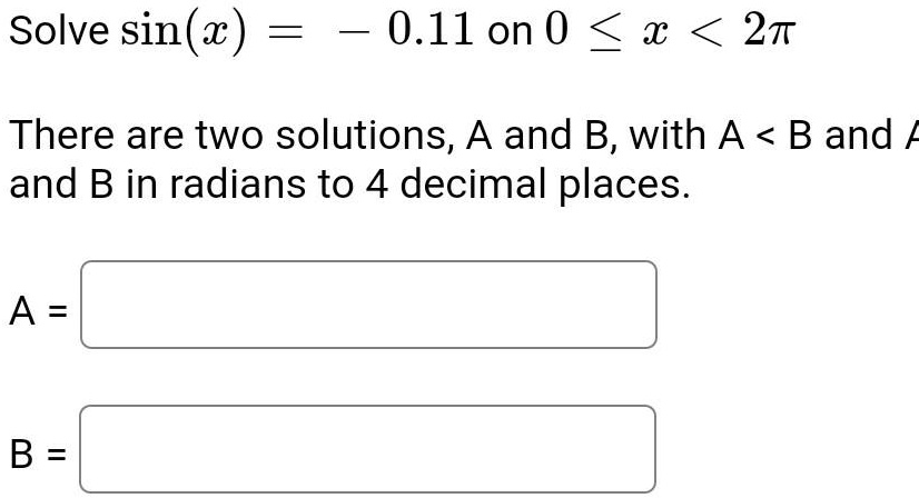 Solve sin(x) = -0.11 on 0 ? x < 2?

There are two solutions, A and B, with A < B and A and B in radians to 4 decimal places.
A =
B =