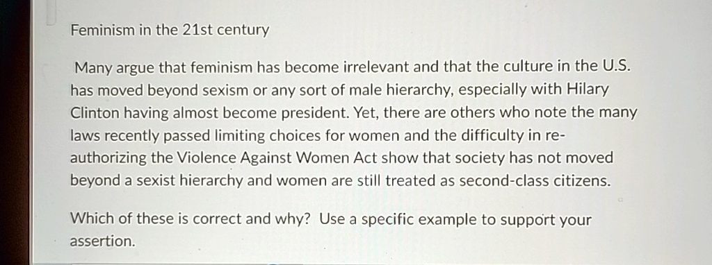 Feminism in the 21st century
Many argue that feminism has become irrelevant and that the culture in the U.S.
has moved beyond sexism or any sort of male hierarchy, especially with Hilary
Clinton having almost become president. Yet, there are others who note the many
laws recently passed limiting choices for women and the difficulty in re-
authorizing the Violence Against Women Act show that society has not moved
beyond a sexist hierarchy and women are still treated as second-class citizens.
Which of these is correct and why? Use a specific example to support your
assertion.