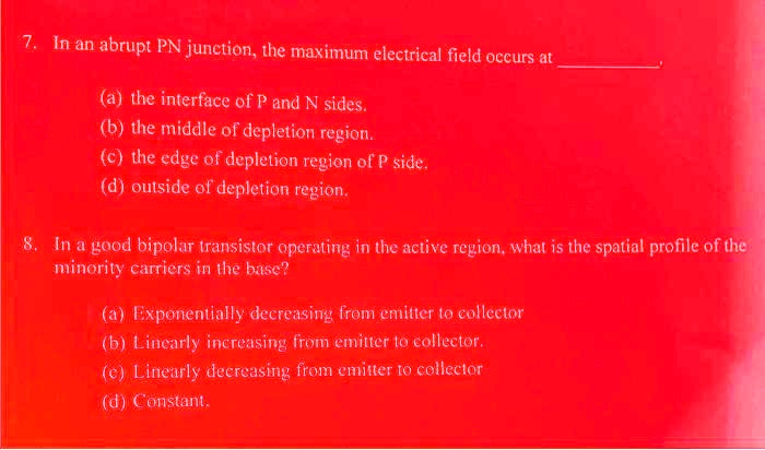7. In an abrupt PN junction, the maximum electrical field occurs at
(a) the interface of P and N sides.
(b) the middle of depletion region.
(c) the edge of depletion region of P side.
(d) outside of depletion region.
8. In a good bipolar transistor operating in the active region, what is the spatial profile of the
minority carriers in the base?
(a) Exponentially decreasing from emitter to collector
(b) Linearly increasing from emitter to collector.
(c) Linearly decreasing from emitter to collector
(d) Constant.