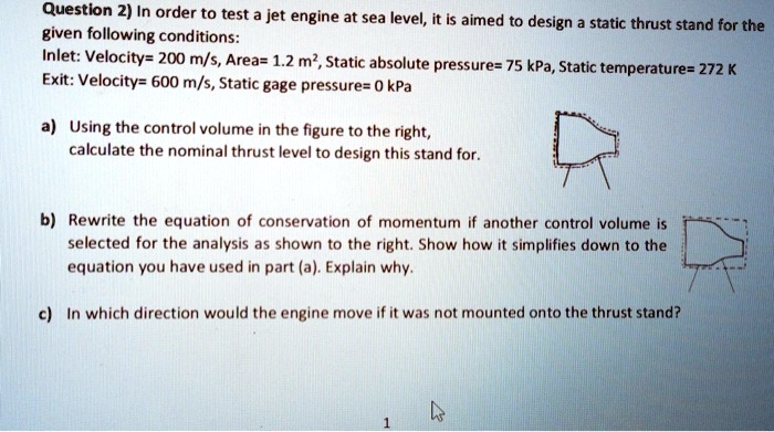 Question 2) In order to test a jet engine at sea level, it is aimed to design a static thrust stand for the
given following conditions:
Inlet: Velocity= 200 m/s, Area= 1.2 m², Static absolute pressure= 75 kPa, Static temperature= 272 K
Exit: Velocity= 600 m/s, Static gage pressure= 0 kPa
a) Using the control volume in the figure to the right,
calculate the nominal thrust level to design this stand for.
b) Rewrite the equation of conservation of momentum if another control volume is
selected for the analysis as shown to the right. Show how it simplifies down to the
equation you have used in part (a). Explain why.
c) In which direction would the engine move if it was not mounted onto the thrust stand?