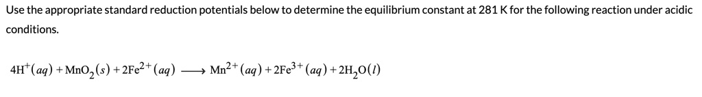 Use the appropriate standard reduction potentials below to determine the equilibrium constant at 281 K for the following reaction under acidic conditions.

4H+(aq) + MnO2(s) + 2Fe2+(aq) ? Mn2+(aq) + 2Fe3+(aq) + 2H2O(l)