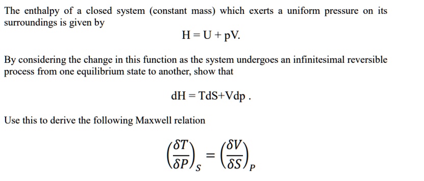 The enthalpy of a closed system (constant mass) which exerts a uniform pressure on its surroundings is given by
H = U + pV.
By considering the change in this function as the system undergoes an infinitesimal reversible process from one equilibrium state to another, show that
dH = TdS+Vdp .
Use this to derive the following Maxwell relation
(?T/?P)S = (?V/?S)P