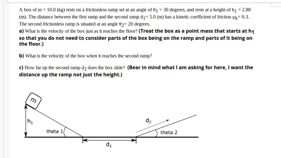 A box of m = 10.0 (kg) rests on a frictionless ramp set at an angle of ?1 = 30 degrees, and rests at a height of h1 = 2.88 (m). The distance between the first ramp and the second ramp d1= 5.0 (m) has a kinetic coefficient of friction ?k= 0.3. The second frictionless ramp is situated at an angle ?2= 20 degrees.
a) What is the velocity of the box just as it reaches the floor? (Treat the box as a point mass that starts at h1 so that you do not need to consider parts of the box being on the ramp and parts of it being on the floor.)
b) What is the velocity of the box when it reaches the second ramp?
c) How far up the second ramp d2 does the box slide? (Bear in mind what I am asking for here, I want the distance up the ramp not just the height.)