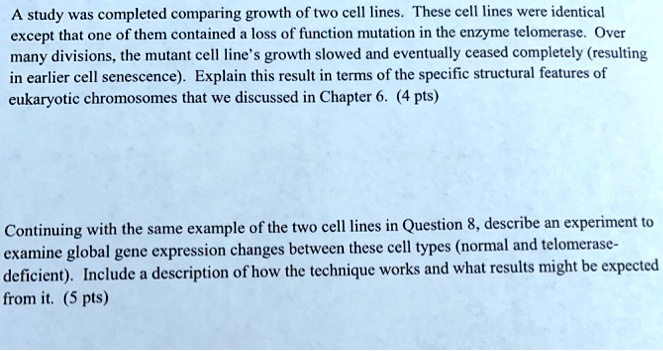 A study was completed comparing growth of two cell lines. These cell lines were identical except that one of them contained a loss of function mutation in the enzyme telomerase. Over many divisions, the mutant cell line's growth slowed and eventually ceased completely (resulting in earlier cell senescence). Explain this result in terms of the specific structural features of eukaryotic chromosomes that we discussed in Chapter 6. (4 pts)
Continuing with the same example of the two cell lines in Question 8, describe an experiment to examine global gene expression changes between these cell types (normal and telomerase-deficient). Include a description of how the technique works and what results might be expected from it. (5 pts)
