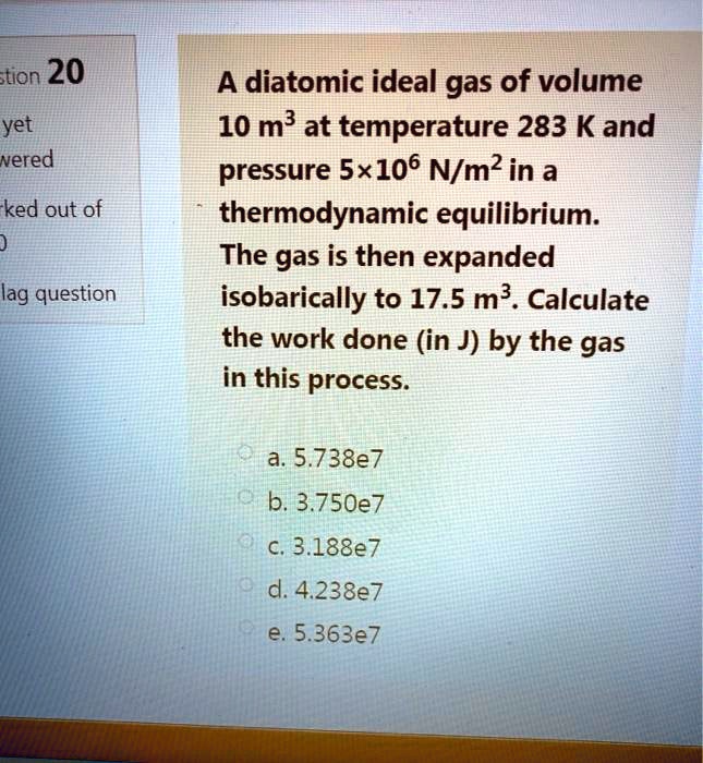 A diatomic ideal gas of volume
10 m³ at temperature 283 K and
pressure 5×10? N/m² in a
thermodynamic equilibrium.
The gas is then expanded
isobarically to 17.5 m³. Calculate
the work done (in J) by the gas
in this process.
a. 5.738e7
b. 3.750e7
c. 3.188e7
d. 4.238e7
e. 5.363e7