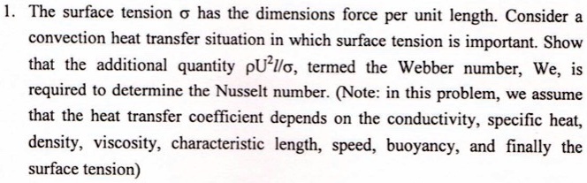 1. The surface tension ? has the dimensions force per unit length. Consider a convection heat transfer situation in which surface tension is important. Show that the additional quantity ?U²l/?, termed the Webber number, We, is required to determine the Nusselt number. (Note: in this problem, we assume that the heat transfer coefficient depends on the conductivity, specific heat, density, viscosity, characteristic length, speed, buoyancy, and finally the surface tension)