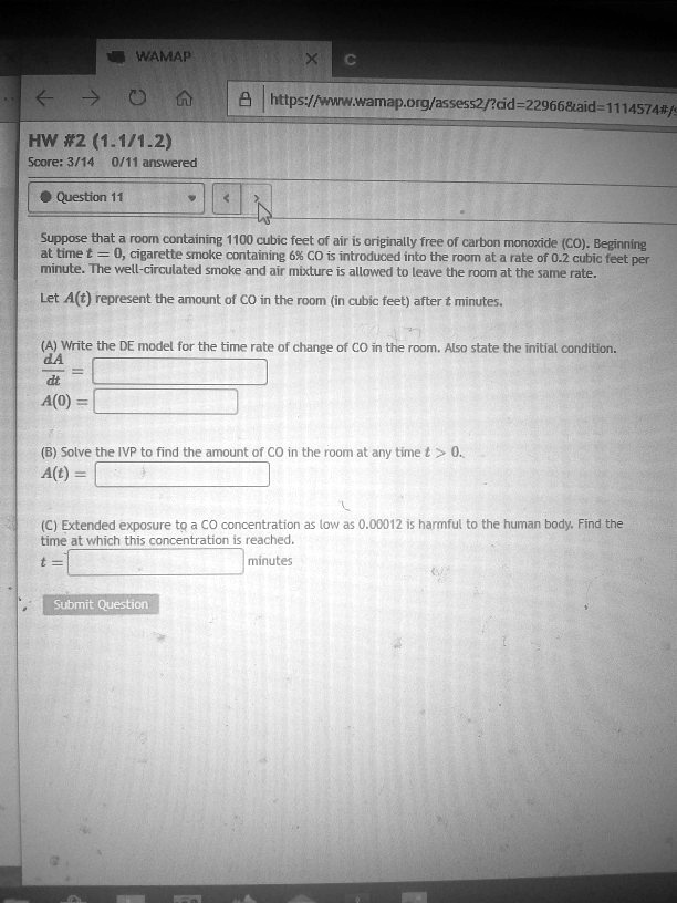 wwamap org/assess2rad-22966&aid-1114574#,HW #2 (1.1/71.2) Score: 3/14 0/11 answeredQuestion 11Suppose that a roomn containing 1100 cubic feet of air is originally free of carbon monoxide (CO): Beginning at time 0, cigarette smoke containing 6% CO introduced into the room ata rate of 0.2 cubic feet per minute: The well-circulated smoke and air mixture is allowed to leave the room at the same rate Let A(t) represent the amount of CO in the room (in cubic feet) after = Minutes:(A)
WAMAP https ![wwamap org/assess2rad-22966&aid-1114574#, HW #2 (1.1/71.2) Score: 3/14 0/11 answered Question 11 Suppose that a roomn containing 1100 cubic feet of air is originally free of carbon monoxide (CO): Beginning at time 0, cigarette smoke containing 6% CO introduced into the room ata rate of 0.2 cubic feet per minute: The well-circulated smoke and air mixture is allowed to leave the room at the same rate Let A(t) represent the amount of CO in the room (in cubic feet) after = Minutes: (A) Write the DE model for the time rate of change CO in the room Also state the initial condition: A(O) (B) Solve the IVP to find the amount 0f CO in the room at any time A(t) Extended exposure tQ CO concentration low ds 0.0C0IZ harmfull to the human body: Find the time at which this concentration reached: minutes Submit Questicl
![