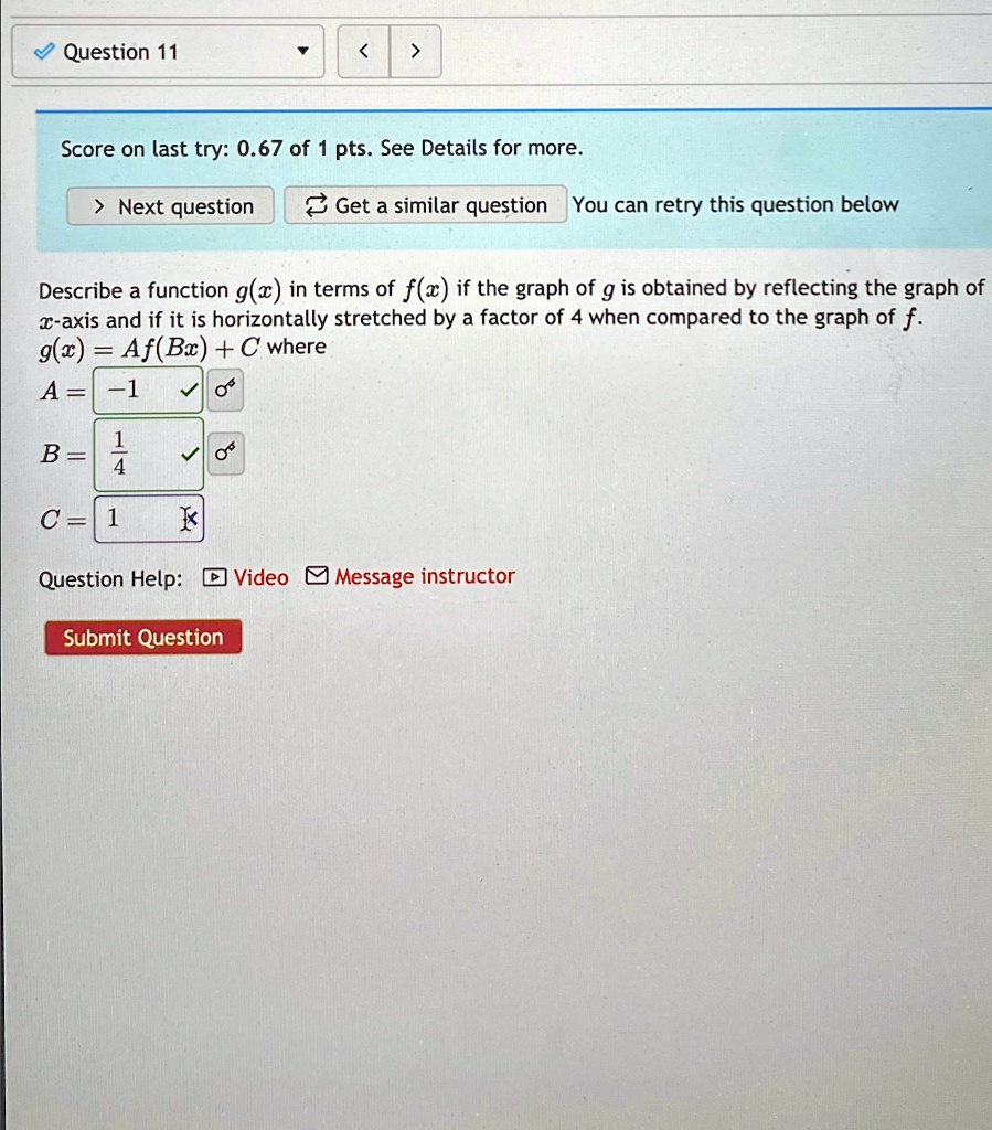 ? Question 11
?
<
>
Score on last try: 0.67 of 1 pts. See Details for more.
> Next question
Get a similar question You can retry this question below
Describe a function g(x) in terms of f(x) if the graph of g is obtained by reflecting the graph of
x-axis and if it is horizontally stretched by a factor of 4 when compared to the graph of f.
g(x) = Af(Bx) + C where
A = -1
B = (1)/(4)
C = 1
X
Question Help: Video Message instructor
Submit Question