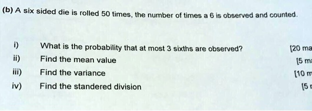 (b) A six sided die is rolled 50 times, the number of times a 6 is observed and counted.

i) What is the probability that at most 3 sixths are observed?
ii) Find the mean value
iii) Find the variance
iv) Find the standered division