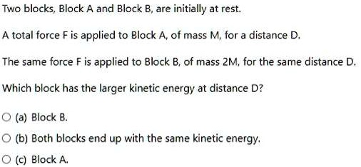 Two blocks, Block A and Block B, are initially at rest.
A total force F is applied to Block A, of mass M, for a distance D.
The same force F is applied to Block B, of mass 2M, for the same distance D.
Which block has the larger kinetic energy at distance D?
(a) Block B.
(b) Both blocks end up with the same kinetic energy.
(c) Block A.