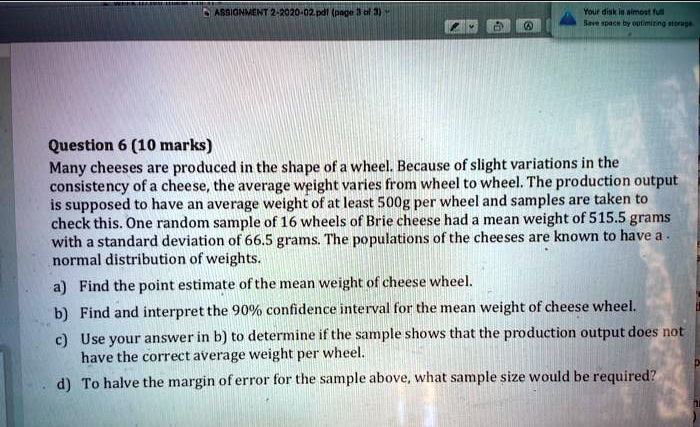 Question 6 (10 marks)
Many cheeses are produced in the shape of a wheel. Because of slight variations in the consistency of a cheese, the average weight varies from wheel to wheel. The production output is supposed to have an average weight of at least 500g per wheel and samples are taken to check this. One random sample of 16 wheels of Brie cheese had a mean weight of 515.5 grams with a standard deviation of 66.5 grams. The populations of the cheeses are known to have a normal distribution of weights.
a) Find the point estimate of the mean weight of cheese wheel.
b) Find and interpret the 90% confidence interval for the mean weight of cheese wheel.
c) Use your answer in b) to determine if the sample shows that the production output does not have the correct average weight per wheel.
d) To halve the margin of error for the sample above, what sample size would be required?