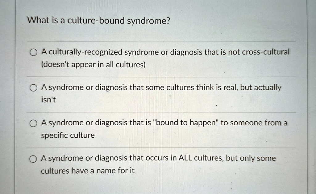 What is a culture-bound syndrome?
A culturally-recognized syndrome or diagnosis that is not cross-cultural
(doesn't appear in all cultures)
A syndrome or diagnosis that some cultures think is real, but actually
isn't
A syndrome or diagnosis that is "bound to happen" to someone from a
specific culture
A syndrome or diagnosis that occurs in ALL cultures, but only some
culture have a name for it