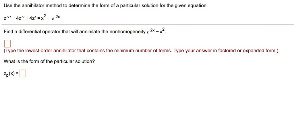 Use the annihilator method to determine the form of a particular solution for the given equation.
z”' - 4z” + 4z' = x^2 - e^2x
Find a differential operator that will annihilate the nonhomogeneity e^2x - x^2.
(Type the lowest-order annihilator that contains the minimum number of terms. Type your answer in factored or expanded form.)
What is the form of the particular solution?
zp(x) =