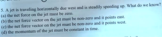 5. A jet is traveling horizontally due west and is steadily speeding up. What do we know?
(a) the net force on the jet must be zero.
(b) the net force vector on the jet must be non-zero and it points east.
(c) the net force vector on the jet must be non-zero and it points west.
(d) the momentum of the jet must be constant in time.