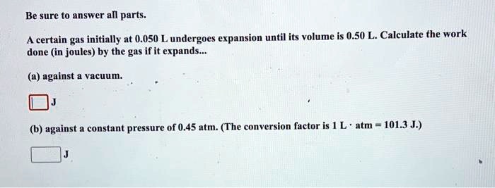 Be sure to answer all parts.

A certain gas initially at 0.050 L undergoes expansion until its volume is 0.50 L. Calculate the work done (in joules) by the gas if it expands...

(a) against a vacuum.
J

(b) against a constant pressure of 0.45 atm. (The conversion factor is 1 L · atm = 101.3 J.)
J
