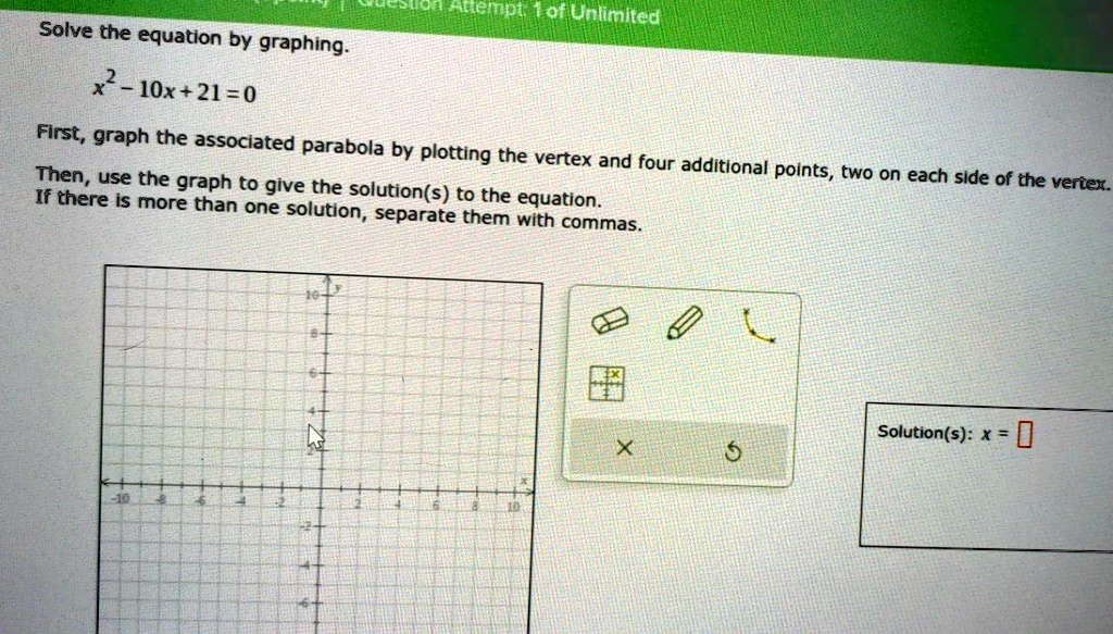 Solve the equation by graphing.
x^2 - 10x + 21 = 0
First, graph the associated parabola by plotting the vertex and four additional points, two on each side of the vertex.
Then, use the graph to give the solution(s) to the equation.
If there is more than one solution, separate them with commas.
