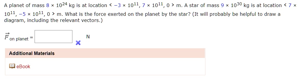A planet of mass 8 × 10^24 kg is at location < -3 × 10^11, 7 × 10^11, 0 > m. A star of mass 9 × 10^30 kg is at location < 7 × 10^11, -5 × 10^11, 0 > m. What is the force exerted on the planet by the star? (It will probably be helpful to draw a diagram, including the relevant vectors.)
Fon planet = N
