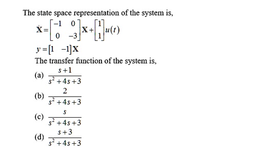 The state space representation of the system is,
eginequation*
dotX = eginbmatrix -1     0 0     -3 endbmatrix X + eginbmatrix 1 1 endbmatrix u(t)
endequation*
y = eginbmatrix 1     -1 endbmatrix X
The transfer function of the system is,
(a) fracs+1s^2+4s+3
(b) frac2s^2+4s+3
(c) fracss^2+4s+3
(d) fracs+3s^2+4s+3