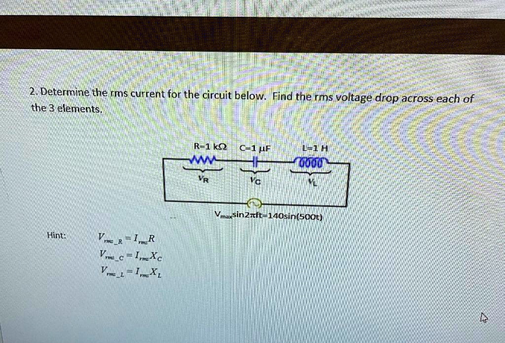 2. Determine the rms current for the circuit below. Find the rms voltage drop across each of the 3 elements.

R=1 k? C=1 ?F L=1 H
VR VC VL
Vmaxsin2?ft=140sin(500t)

Hint: VrmsR = IrmsR
VrmsC = IrmsXC
VrmsL = IrmsXL
