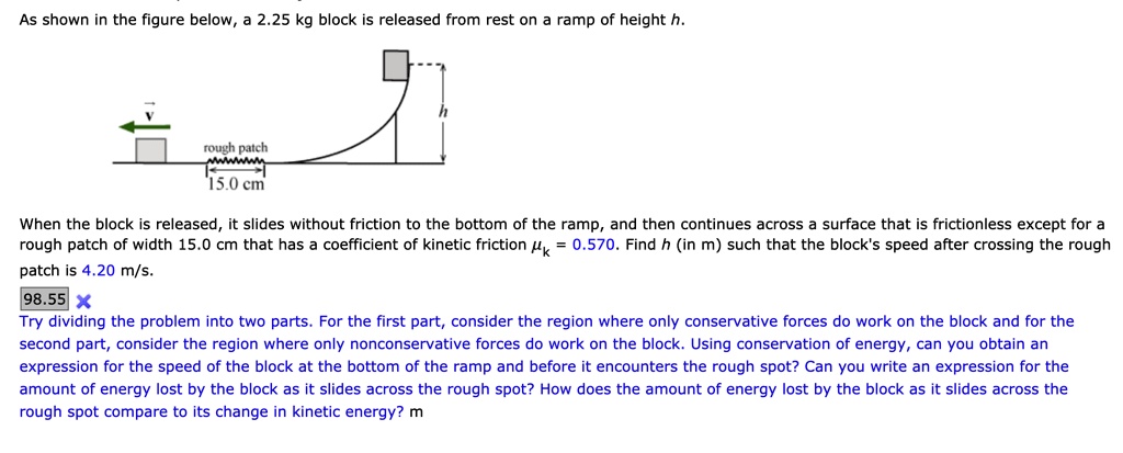 As shown in the figure below, a 2.25 kg block is released from rest on a ramp of height h.

rough patch
15.0 cm

When the block is released, it slides without friction to the bottom of the ramp, and then continues across a surface that is frictionless except for a rough patch of width 15.0 cm that has a coefficient of kinetic friction ?k = 0.570. Find h (in m) such that the block's speed after crossing the rough patch is 4.20 m/s.

Try dividing the problem into two parts. For the first part, consider the region where only conservative forces do work on the block and for the second part, consider the region where only nonconservative forces do work on the block. Using conservation of energy, can you obtain an expression for the speed of the block at the bottom of the ramp and before it encounters the rough spot? Can you write an expression for the amount of energy lost by the block as it slides across the rough spot? How does the amount of energy lost by the block as it slides across the rough spot compare to its change in kinetic energy?