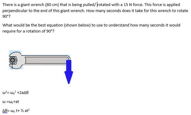 There is a giant wrench (80 cm) that is being pulled/rotated with a 15 N force. This force is applied perpendicular to the end of this giant wrench. How many seconds does it take for this wrench to rotate 90°?
What would be the best equation (shown below) to use to understand how many seconds it would require for a rotation of 90°?
ω^2 = ω0^2 + 2αΔθ
ω = ω0 + α t
Δθ = ω0 t + (1)/(2)α t^2