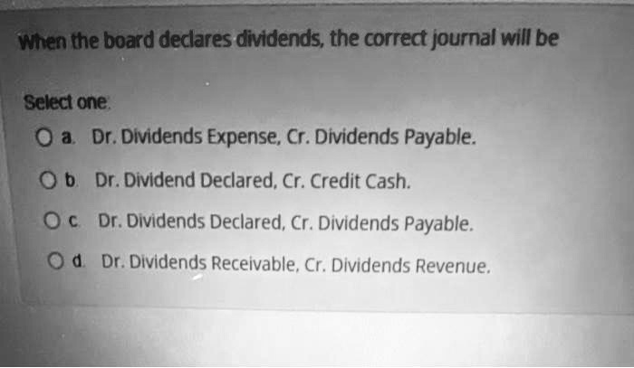 When the board declares dividends, the correct journal will be
Select one
a. Dr. Dividends Expense, Cr. Dividends Payable.
b. Dr. Dividend Declared, Cr. Credit Cash.
c. Dr. Dividends Declared, Cr. Dividends Payable.
d. Dr. Dividends Receivable, Cr. Dividends Revenue.