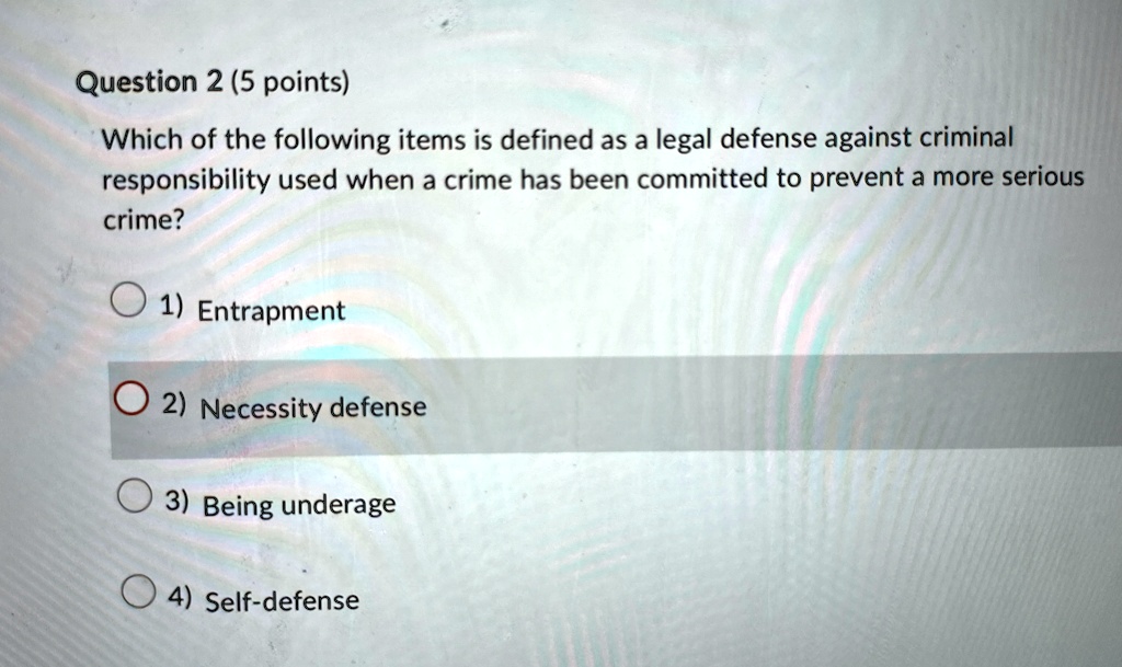 Question 2 (5 points)
Which of the following items is defined as a legal defense against criminal
responsibility used when a crime has been committed to prevent a more serious
crime?
1) Entrapment
2) Necessity defense
3) Being underage
4) Self-defense