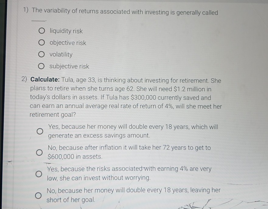1) The variability of returns associated with investing is generally called

liquidity risk
objective risk
volatility
subjective risk
2) Calculate: Tula, age 33, is thinking about investing for retirement. She plans to retire when she turns age 62. She will need $ 1.2 million in today's dollars in assets. If Tula has $ 300,000 currently saved and can earn an annual average real rate of return of 4 %, will she meet her retirement goal?
Yes, because her money will double every 18 years, which will generate an excess savings amount.
No, because after inflation it will take her 72 years to get to $ 600,000 in assets.
Yes, because the risks associated with earning 4 % are very low, she can invest without worrying.
No, because her money will double every 18 years, leaving her short of her goal.