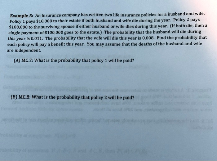 Example 5: An insurance company has written two life insurance policies for a husband and wife. Policy 1 pays 10,000 to their estate if both husband and wife die during the year. Policy 2 pays100,000 to the surviving spouse if either husband or wife dies during this year. (If both die, then a single payment of 100,000 goes to the estate.) The probability that the husband will die during this year is 0.011. The probability that the wife will die this year is 0.008. Find the probability that each policy will pay a benefit this year. You may assume that the deaths of the husband and wife are independent.

(A) MC 7: What is the probability that policy 1 will be paid?

(B) MC 8: What is the probability that policy 2 will be paid?