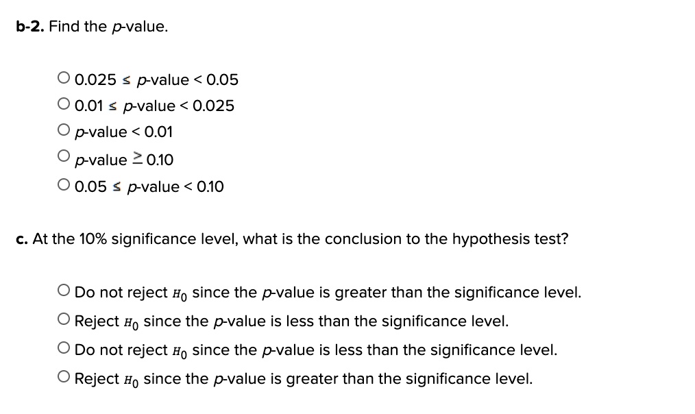 b-2. Find the p-value.

0.025 ? p-value < 0.05
0.01 ? p-value < 0.025
p-value < 0.01
p-value ? 0.10
0.05 ? p-value < 0.10

c. At the 10% significance level, what is the conclusion to the hypothesis test?

Do not reject H0 since the p-value is greater than the significance level.
Reject H0 since the p-value is less than the significance level.
Do not reject H0 since the p-value is less than the significance level.
Reject H0 since the p-value is greater than the significance level.