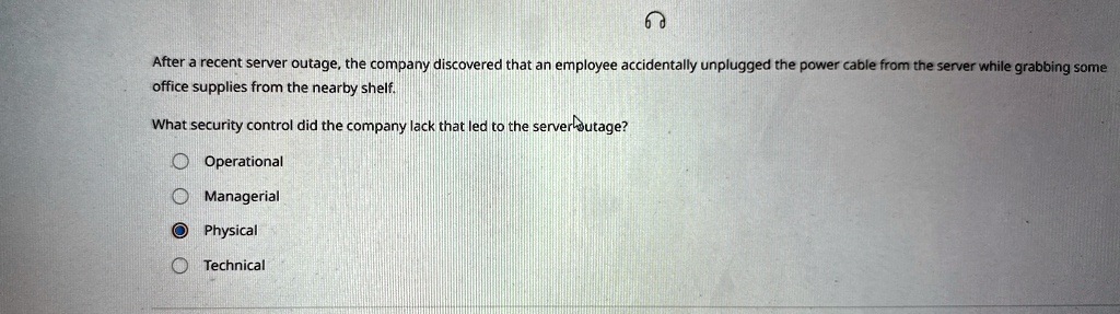 After a recent server outage, the company discovered that an employee accidentally unplugged the power cable from the server while grabbing some office supplies from the nearby shelf.
What security control did the company lack that led to the server outage?
Operational
Managerial
Physical
Technical