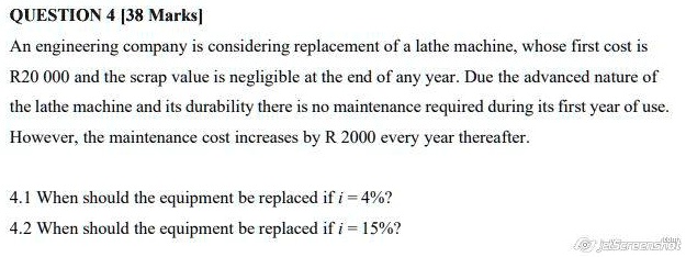 QUESTION 4 [38 Marks]
An engineering company is considering replacement of a lathe machine, whose first cost is
R20 000 and the scrap value is negligible at the end of any year. Due the advanced nature of
the lathe machine and its durability there is no maintenance required during its first year of use.
However, the maintenance cost increases by R 2000 every year thereafter.
4.1 When should the equipment be replaced if i = 4%? 
4.2 When should the equipment be replaced if i = 15%?