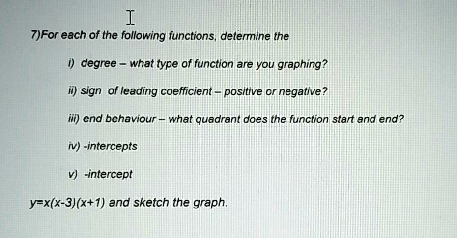 I
7)For each of the following functions, determine the
i) degree – what type of function are you graphing?
ii) sign of leading coefficient – positive or negative?
iii) end behaviour – what quadrant does the function start and end?
iv) -intercepts
v) -intercept
y=x(x-3)(x+1) and sketch the graph.