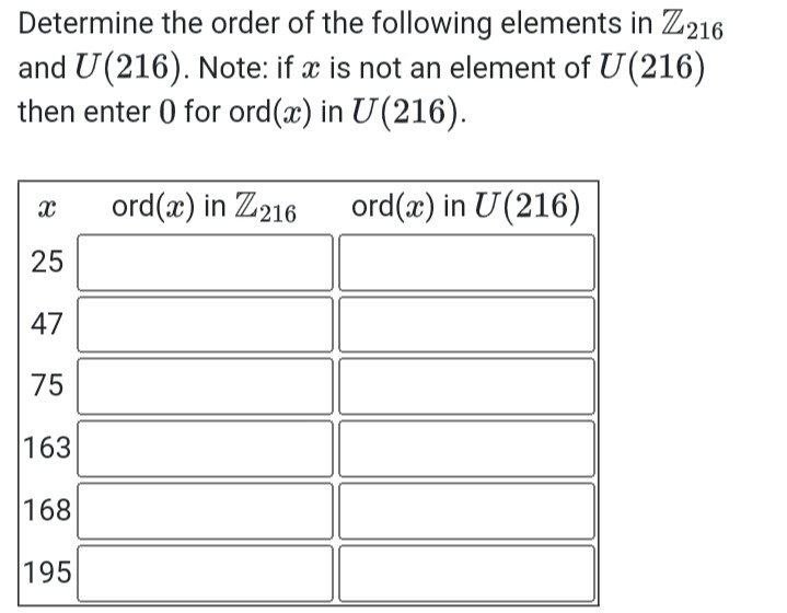 Determine the order of the following elements in ℤ216 and U(216). Note: if x is not an element of U(216) then enter 0 for ord (x) in U(216).

x     ord(x) in ℤ216     ord(x) in U(216) 

25         

47         

75         

163         

168         

195         

