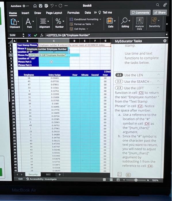 MyEducator Tasks
Use time and text functions to complete the tasks below.

2.1 Use the LEN
2.2 Use the SEARCH
2.3 Use the LEFT function in cell C5 to return the text "Employee number " from the "Text Stamp Phrase" in cell C2. Notice the space after number.
a. Use a reference to the location of the "#" symbol in cell C4 as the "[numchars]" argument.
b. Since the "#" symbol is one character past the text you want to return, you will need to adjust the "[numchars]" argument by subtracting 1 from the reference to cell C4.

Text Stamp Phrase: Employee number # entered the server room at HH:MM:SS today.
Phrase Part 1 Employee number Employee Number
Location of "#" 17
Phrase Part 1 =LEFT(C2,C4-1)   "Employee Number"
Location of "HH"
Phrase Part 2
Phrase Part 3

Employee Entry Swipe Hour Minute Second 2 Dec Hour
18 0.03683 00
43 0.07735 00
47 0.07851 00
33 0.11561 00
9 0.12751 00
40 0.13393 00
31 0.15009 00
35 0.15765 00
34 0.1589 00
7 0.16495 00
14 0.17773 00
32 0.19499 00
26 0.20724 00
31 0.22585 00
2 0.23963 00
49 0.26752 00
1 0.27961 00
23 0.29132 00
3 0.34089 00
5 0.34756 00
43 0.36121 00
49 0.47293 00
34 0.47747 00
43 0.50246 00
20 0.50331 00
12 0.51943 00
26 0.53676 00
10 0.53725 00
44 0.53871 00
29 0.55506 00
28 0.58649 00