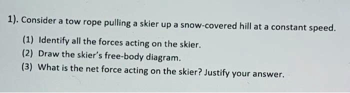 1). Consider a tow rope pulling a skier up a snow-covered hill at a constant speed.

(1) Identify all the forces acting on the skier.
(2) Draw the skier's free-body diagram.
(3) What is the net force acting on the skier? Justify your answer.