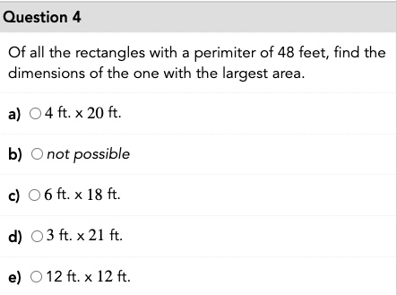 Of all the rectangles with a perimiter of 48 feet, find the dimensions of the one with the largest area.
a) 4 ft. x 20 ft.
b) not possible
c) 6 ft. x 18 ft.
d) 3 ft. x 21 ft.
e) 12 ft. x 12 ft.