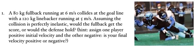 1. A 80 kg fullback running at 6 m/s collides at the goal line with a 120 kg linebacker running at 5 m/s. Assuming the collision is perfectly inelastic, would the fullback get the score, or would the defense hold? (hint: assign one player positive initial velocity and the other negative: is your final velocity positive or negative?)