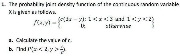 1. The probability joint density function of the continuous random variable X is given as follows.
f(x, y) = egincases c(3x - y);     1 < x < 3 	ext and  1 < y < 2  0;     	extotherwise endcases
a. Calculate the value of c.
b. Find P(x < 2, y > frac32). 