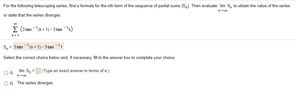 For the following telescoping series, find a formula for the nth term of the sequence of partial sums Sn. Then evaluate lim n?? Sn to obtain the value of the series or state that the series diverges. ? k=1 to ? (3 tan^-1(k+1) - 3 tan^-1 k) Sn = 3 tan^-1(n+1) - 3 tan^-1 1 Select the correct choice below and, if necessary, fill in the answer box to complete your choice. A. lim n?? Sn = (Type an exact answer in terms of ?.) B. The series diverges.