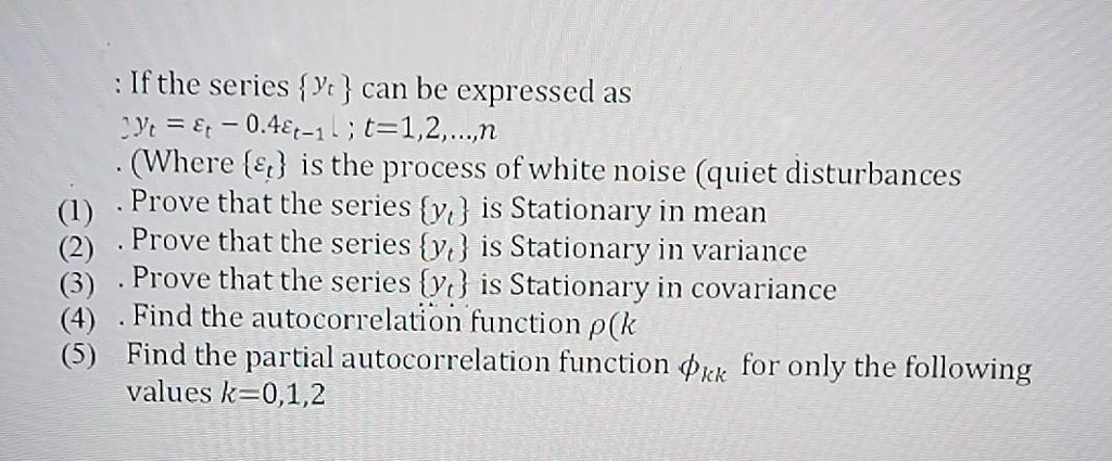 If the series yt can be expressed as yt = ?t - 0.4?t-1 ; t=1,2,...,n (Where ?t is the process of white noise (quiet disturbances (1) Prove that the series yt is Stationary in mean (2) Prove that the series yt is Stationary in variance (3) Prove that the series yt is Stationary in covariance (4) Find the autocorrelation function ?(k (5) Find the partial autocorrelation function ?kk for only the following values k=0,1,2